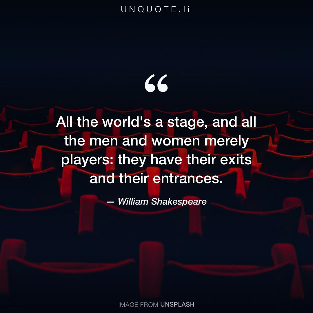 All the world's a stage And all the men and women merely players; They have  their exits and their entrances; And one man in his time plays many parts,  His acts being